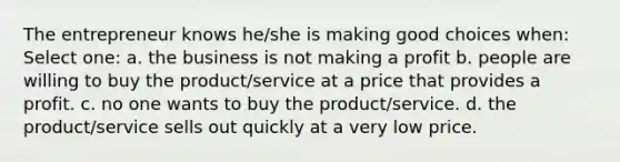 The entrepreneur knows he/she is making good choices when: Select one: a. the business is not making a profit b. people are willing to buy the product/service at a price that provides a profit. c. no one wants to buy the product/service. d. the product/service sells out quickly at a very low price.