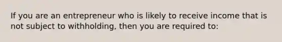 If you are an entrepreneur who is likely to receive income that is not subject to withholding, then you are required to: