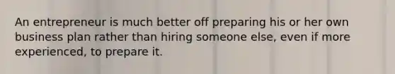 An entrepreneur is much better off preparing his or her own business plan rather than hiring someone else, even if more experienced, to prepare it.