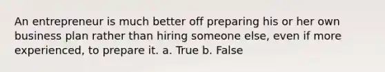 An entrepreneur is much better off preparing his or her own business plan rather than hiring someone else, even if more experienced, to prepare it. a. True b. False