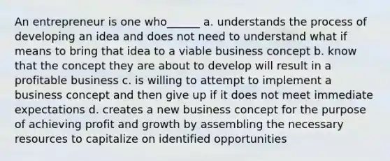 An entrepreneur is one who______ a. understands the process of developing an idea and does not need to understand what if means to bring that idea to a viable business concept b. know that the concept they are about to develop will result in a profitable business c. is willing to attempt to implement a business concept and then give up if it does not meet immediate expectations d. creates a new business concept for the purpose of achieving profit and growth by assembling the necessary resources to capitalize on identified opportunities