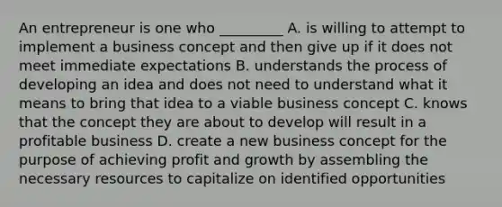 An entrepreneur is one who _________ A. is willing to attempt to implement a business concept and then give up if it does not meet immediate expectations B. understands the process of developing an idea and does not need to understand what it means to bring that idea to a viable business concept C. knows that the concept they are about to develop will result in a profitable business D. create a new business concept for the purpose of achieving profit and growth by assembling the necessary resources to capitalize on identified opportunities