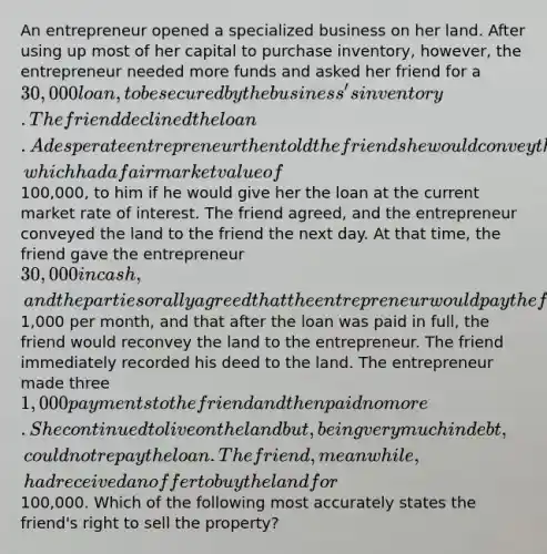 An entrepreneur opened a specialized business on her land. After using up most of her capital to purchase inventory, however, the entrepreneur needed more funds and asked her friend for a 30,000 loan, to be secured by the business's inventory. The friend declined the loan. A desperate entrepreneur then told the friend she would convey the land, which had a fair market value of100,000, to him if he would give her the loan at the current market rate of interest. The friend agreed, and the entrepreneur conveyed the land to the friend the next day. At that time, the friend gave the entrepreneur 30,000 in cash, and the parties orally agreed that the entrepreneur would pay the friend back at the rate of1,000 per month, and that after the loan was paid in full, the friend would reconvey the land to the entrepreneur. The friend immediately recorded his deed to the land. The entrepreneur made three 1,000 payments to the friend and then paid no more. She continued to live on the land but, being very much in debt, could not repay the loan. The friend, meanwhile, had received an offer to buy the land for100,000. Which of the following most accurately states the friend's right to sell the property?