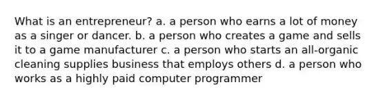 What is an entrepreneur? a. a person who earns a lot of money as a singer or dancer. b. a person who creates a game and sells it to a game manufacturer c. a person who starts an all-organic cleaning supplies business that employs others d. a person who works as a highly paid computer programmer