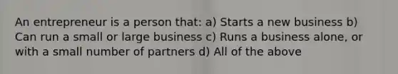 An entrepreneur is a person that: a) Starts a new business b) Can run a small or large business c) Runs a business alone, or with a small number of partners d) All of the above