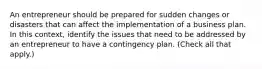 An entrepreneur should be prepared for sudden changes or disasters that can affect the implementation of a business plan. In this context, identify the issues that need to be addressed by an entrepreneur to have a contingency plan. (Check all that apply.)