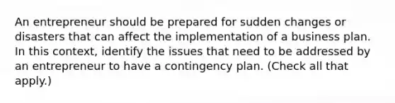 An entrepreneur should be prepared for sudden changes or disasters that can affect the implementation of a business plan. In this context, identify the issues that need to be addressed by an entrepreneur to have a contingency plan. (Check all that apply.)