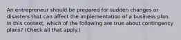 An entrepreneur should be prepared for sudden changes or disasters that can affect the implementation of a business plan. In this context, which of the following are true about contingency plans? (Check all that apply.)