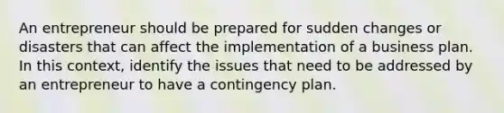 An entrepreneur should be prepared for sudden changes or disasters that can affect the implementation of a business plan. In this context, identify the issues that need to be addressed by an entrepreneur to have a contingency plan.