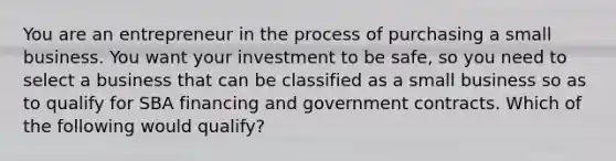 You are an entrepreneur in the process of purchasing a small business. You want your investment to be safe, so you need to select a business that can be classified as a small business so as to qualify for SBA financing and government contracts. Which of the following would qualify?