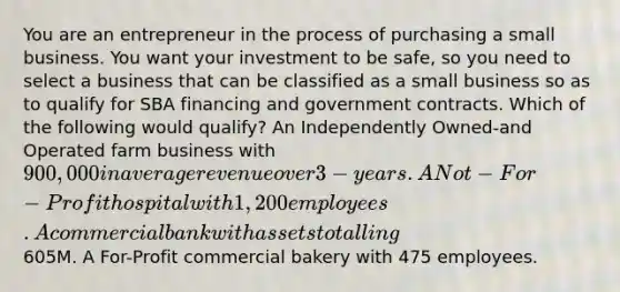 You are an entrepreneur in the process of purchasing a small business. You want your investment to be safe, so you need to select a business that can be classified as a small business so as to qualify for SBA financing and government contracts. Which of the following would qualify? An Independently Owned-and Operated farm business with 900,000 in average revenue over 3-years. A Not-For-Profit hospital with 1,200 employees. A commercial bank with assets totalling605M. A For-Profit commercial bakery with 475 employees.