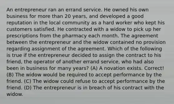 An entrepreneur ran an errand service. He owned his own business for more than 20 years, and developed a good reputation in the local community as a hard worker who kept his customers satisfied. He contracted with a widow to pick up her prescriptions from the pharmacy each month. The agreement between the entrepreneur and the widow contained no provision regarding assignment of the agreement. Which of the following is true if the entrepreneur decided to assign the contract to his friend, the operator of another errand service, who had also been in business for many years? (A) A novation exists. Correct! (B) The widow would be required to accept performance by the friend. (C) The widow could refuse to accept performance by the friend. (D) The entrepreneur is in breach of his contract with the widow.