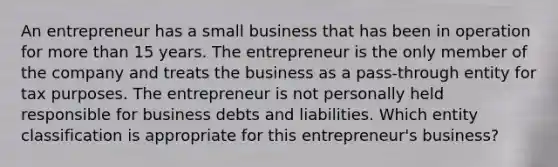 An entrepreneur has a small business that has been in operation for <a href='https://www.questionai.com/knowledge/keWHlEPx42-more-than' class='anchor-knowledge'>more than</a> 15 years. The entrepreneur is the only member of the company and treats the business as a pass-through entity for tax purposes. The entrepreneur is not personally held responsible for business debts and liabilities. Which entity classification is appropriate for this entrepreneur's business?