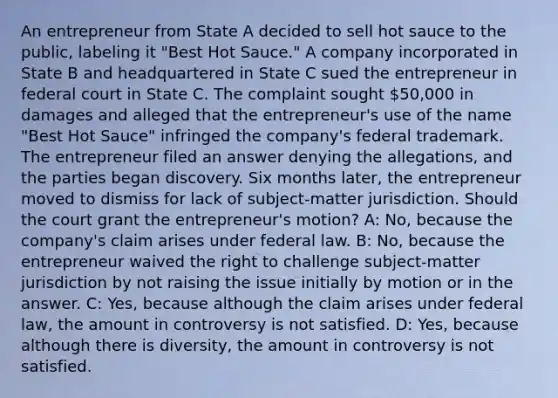 An entrepreneur from State A decided to sell hot sauce to the public, labeling it "Best Hot Sauce." A company incorporated in State B and headquartered in State C sued the entrepreneur in federal court in State C. The complaint sought 50,000 in damages and alleged that the entrepreneur's use of the name "Best Hot Sauce" infringed the company's federal trademark. The entrepreneur filed an answer denying the allegations, and the parties began discovery. Six months later, the entrepreneur moved to dismiss for lack of subject-matter jurisdiction. Should the court grant the entrepreneur's motion? A: No, because the company's claim arises under federal law. B: No, because the entrepreneur waived the right to challenge subject-matter jurisdiction by not raising the issue initially by motion or in the answer. C: Yes, because although the claim arises under federal law, the amount in controversy is not satisfied. D: Yes, because although there is diversity, the amount in controversy is not satisfied.