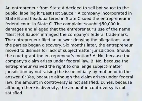 An entrepreneur from State A decided to sell hot sauce to the public, labeling it "Best Hot Sauce." A company incorporated in State B and headquartered in State C sued the entrepreneur in federal court in State C. The complaint sought 50,000 in damages and alleged that the entrepreneur's use of the name "Best Hot Sauce" infringed the company's federal trademark. The entrepreneur filed an answer denying the allegations, and the parties began discovery. Six months later, the entrepreneur moved to dismiss for lack of subjectmatter jurisdiction. Should the court grant the entrepreneur's motion? A: No, because the company's claim arises under federal law. B: No, because the entrepreneur waived the right to challenge subject-matter jurisdiction by not raising the issue initially by motion or in the answer. C: Yes, because although the claim arises under federal law, the amount in controversy is not satisfied. D: Yes, because although there is diversity, the amount in controversy is not satisfied.