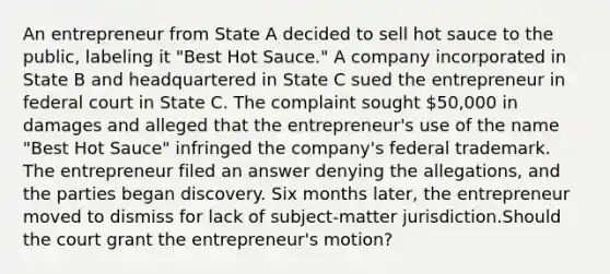 An entrepreneur from State A decided to sell hot sauce to the public, labeling it "Best Hot Sauce." A company incorporated in State B and headquartered in State C sued the entrepreneur in federal court in State C. The complaint sought 50,000 in damages and alleged that the entrepreneur's use of the name "Best Hot Sauce" infringed the company's federal trademark. The entrepreneur filed an answer denying the allegations, and the parties began discovery. Six months later, the entrepreneur moved to dismiss for lack of subject-matter jurisdiction.Should the court grant the entrepreneur's motion?