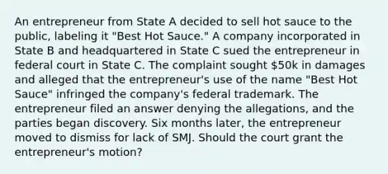 An entrepreneur from State A decided to sell hot sauce to the public, labeling it "Best Hot Sauce." A company incorporated in State B and headquartered in State C sued the entrepreneur in federal court in State C. The complaint sought 50k in damages and alleged that the entrepreneur's use of the name "Best Hot Sauce" infringed the company's federal trademark. The entrepreneur filed an answer denying the allegations, and the parties began discovery. Six months later, the entrepreneur moved to dismiss for lack of SMJ. Should the court grant the entrepreneur's motion?