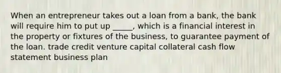 When an entrepreneur takes out a loan from a bank, the bank will require him to put up _____, which is a financial interest in the property or fixtures of the business, to guarantee payment of the loan. trade credit <a href='https://www.questionai.com/knowledge/k7s4Eag986-venture-capital' class='anchor-knowledge'>venture capital</a> collateral <a href='https://www.questionai.com/knowledge/kXoqoBRFeQ-cash-flow' class='anchor-knowledge'>cash flow</a> statement business plan