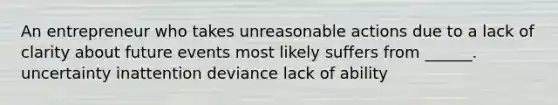 An entrepreneur who takes unreasonable actions due to a lack of clarity about future events most likely suffers from ______. uncertainty inattention deviance lack of ability