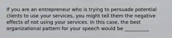 If you are an entrepreneur who is trying to persuade potential clients to use your services, you might tell them the negative effects of not using your services. In this case, the best organizational pattern for your speech would be __________