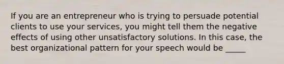 If you are an entrepreneur who is trying to persuade potential clients to use your services, you might tell them the negative effects of using other unsatisfactory solutions. In this case, the best organizational pattern for your speech would be _____