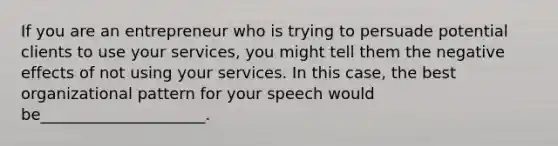 If you are an entrepreneur who is trying to persuade potential clients to use your services, you might tell them the negative effects of not using your services. In this case, the best organizational pattern for your speech would be_____________________.