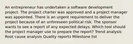 An entrepreneur has undertaken a software development project. The project charter was approved and a project manager was appointed. There is an urgent requirement to deliver the project because of an unforeseen political risk. The sponsor wants to see a report of any expected delays. Which tool should the project manager use to prepare the report? Trend analysis Root cause analysis Quality reports Milestone list