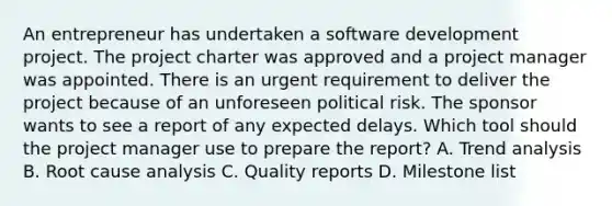 An entrepreneur has undertaken a software development project. The project charter was approved and a project manager was appointed. There is an urgent requirement to deliver the project because of an unforeseen political risk. The sponsor wants to see a report of any expected delays. Which tool should the project manager use to prepare the report? A. Trend analysis B. Root cause analysis C. Quality reports D. Milestone list