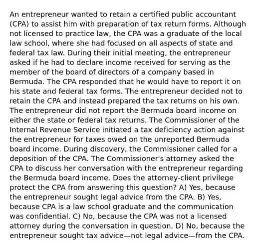 An entrepreneur wanted to retain a certified public accountant (CPA) to assist him with preparation of tax return forms. Although not licensed to practice law, the CPA was a graduate of the local law school, where she had focused on all aspects of state and federal tax law. During their initial meeting, the entrepreneur asked if he had to declare income received for serving as the member of the board of directors of a company based in Bermuda. The CPA responded that he would have to report it on his state and federal tax forms. The entrepreneur decided not to retain the CPA and instead prepared the tax returns on his own. The entrepreneur did not report the Bermuda board income on either the state or federal tax returns. The Commissioner of the Internal Revenue Service initiated a tax deficiency action against the entrepreneur for taxes owed on the unreported Bermuda board income. During discovery, the Commissioner called for a deposition of the CPA. The Commissioner's attorney asked the CPA to discuss her conversation with the entrepreneur regarding the Bermuda board income. Does the attorney-client privilege protect the CPA from answering this question? A) Yes, because the entrepreneur sought legal advice from the CPA. B) Yes, because CPA is a law school graduate and the communication was confidential. C) No, because the CPA was not a licensed attorney during the conversation in question. D) No, because the entrepreneur sought tax advice—not legal advice—from the CPA.