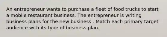 An entrepreneur wants to purchase a fleet of food trucks to start a mobile restaurant business. The entrepreneur is writing business plans for the new business . Match each primary target audience with its type of business plan.