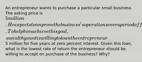 An entrepreneur wants to purchase a particular small business. The asking price is 5 million. He expects to improve the business's operations over a period of five years and sell it at a handsome profit. To help him achieve this goal, a wealthy aunt is willing to loan the entrepreneur5 million for five years at zero percent interest. Given this loan, what is the lowest rate of return the entrepreneur should be willing to accept on purchase of the business? Why?