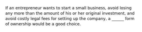 If an entrepreneur wants to start a small business, avoid losing any more than the amount of his or her original investment, and avoid costly legal fees for setting up the company, a ______ form of ownership would be a good choice.