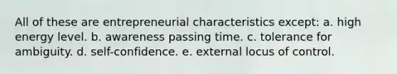 All of these are entrepreneurial characteristics except: a. high energy level. b. awareness passing time. c. tolerance for ambiguity. d. self-confidence. e. external locus of control.