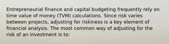 Entrepreneurial finance and capital budgeting frequently rely on time value of money (TVM) calculations. Since risk varies between projects, adjusting for riskiness is a key element of financial analysis. The most common way of adjusting for the risk of an investment is to: