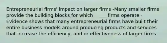 Entrepreneurial firms' impact on larger firms -Many smaller firms provide the building blocks for which _____ firms operate -Evidence shows that many entrepreneurial firms have built their entire business models around producing products and services that increase the efficiency, and or effectiveness of larger firms