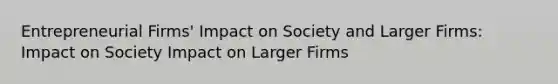 Entrepreneurial Firms' Impact on Society and Larger Firms: Impact on Society Impact on Larger Firms