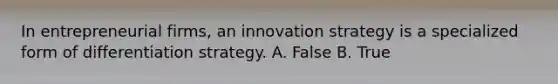 In entrepreneurial firms, an innovation strategy is a specialized form of differentiation strategy. A. False B. True