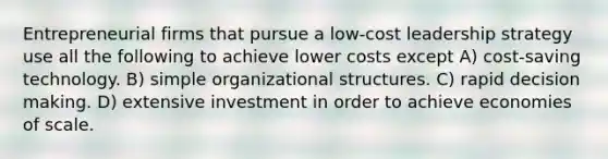 Entrepreneurial firms that pursue a low-cost leadership strategy use all the following to achieve lower costs except A) cost-saving technology. B) simple organizational structures. C) rapid decision making. D) extensive investment in order to achieve economies of scale.