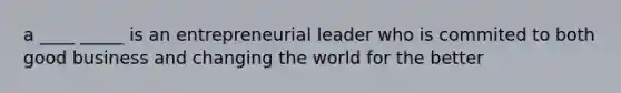 a ____ _____ is an entrepreneurial leader who is commited to both good business and changing the world for the better