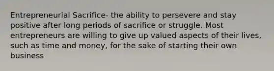 Entrepreneurial Sacrifice- the ability to persevere and stay positive after long periods of sacrifice or struggle. Most entrepreneurs are willing to give up valued aspects of their lives, such as time and money, for the sake of starting their own business