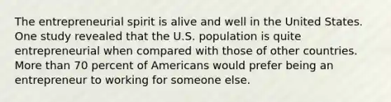 The entrepreneurial spirit is alive and well in the United States. One study revealed that the U.S. population is quite entrepreneurial when compared with those of other countries. More than 70 percent of Americans would prefer being an entrepreneur to working for someone else.