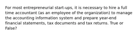 For most entrepreneurial start-ups, it is necessary to hire a full time accountant (as an employee of the organization) to manage the accounting information system and prepare year-end financial statements, tax documents and tax returns. True or False?