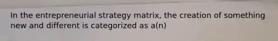 In the entrepreneurial strategy matrix, the creation of something new and different is categorized as a(n)