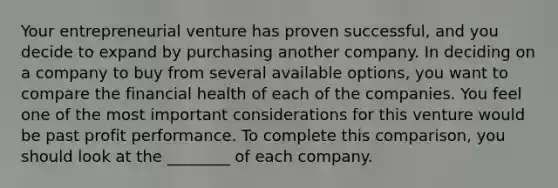 Your entrepreneurial venture has proven successful, and you decide to expand by purchasing another company. In deciding on a company to buy from several available options, you want to compare the financial health of each of the companies. You feel one of the most important considerations for this venture would be past profit performance. To complete this comparison, you should look at the ________ of each company.