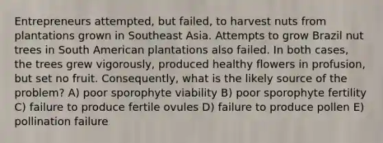 Entrepreneurs attempted, but failed, to harvest nuts from plantations grown in Southeast Asia. Attempts to grow Brazil nut trees in South American plantations also failed. In both cases, the trees grew vigorously, produced healthy flowers in profusion, but set no fruit. Consequently, what is the likely source of the problem? A) poor sporophyte viability B) poor sporophyte fertility C) failure to produce fertile ovules D) failure to produce pollen E) pollination failure