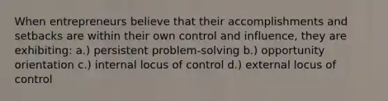 When entrepreneurs believe that their accomplishments and setbacks are within their own control and influence, they are exhibiting: a.) persistent problem-solving b.) opportunity orientation c.) internal locus of control d.) external locus of control