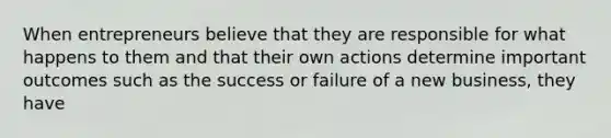 When entrepreneurs believe that they are responsible for what happens to them and that their own actions determine important outcomes such as the success or failure of a new business, they have