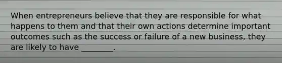 When entrepreneurs believe that they are responsible for what happens to them and that their own actions determine important outcomes such as the success or failure of a new business, they are likely to have ________.