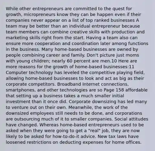 While other entrepreneurs are committed to the quest for growth, micropreneurs know they can be happen even if their companies never appear on a list of top ranked businesses A team may be better than an individual entrepreneur because team members can combine creative skills with production and marketing skills right from the start. Having a team also can ensure more cooperation and coordination later among functions in the business. Many home-based businesses are owned by people combining career and family. Don't picture just moms with young children; nearly 60 percent are men.10 Here are more reasons for the growth of home-based businesses:11 Computer technology has leveled the competitive playing field, allowing home-based businesses to look and act as big as their corporate competitors. Broadband Internet connections, smartphones, and other technologies are so Page 158 affordable that setting up a business takes a much smaller initial investment than it once did. Corporate downsizing has led many to venture out on their own. Meanwhile, the work of the downsized employees still needs to be done, and corporations are outsourcing much of it to smaller companies. Social attitudes have changed. Whereas home-based entrepreneurs used to be asked when they were going to get a "real" job, they are now likely to be asked for how-to-do-it advice. New tax laws have loosened restrictions on deducting expenses for home offices.