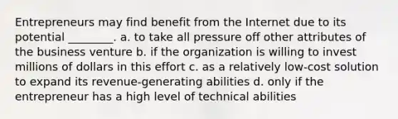 Entrepreneurs may find benefit from the Internet due to its potential ________. a. to take all pressure off other attributes of the business venture b. if the organization is willing to invest millions of dollars in this effort c. as a relatively low-cost solution to expand its revenue-generating abilities d. only if the entrepreneur has a high level of technical abilities